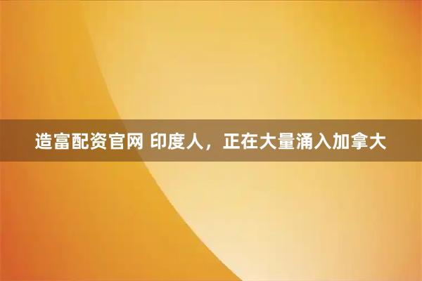 造富配资官网 印度人，正在大量涌入加拿大