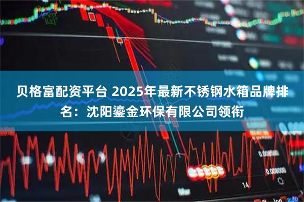 贝格富配资平台 2025年最新不锈钢水箱品牌排名：沈阳鎏金环保有限公司领衔