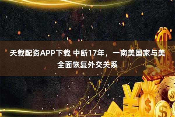 天载配资APP下载 中断17年，一南美国家与美全面恢复外交关系