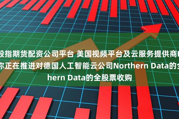 股指期货配资公司平台 美国视频平台及云服务提供商Rumble据称正在推进对德国人工智能云公司Northern Data的全股票收购