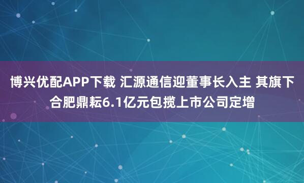 博兴优配APP下载 汇源通信迎董事长入主 其旗下合肥鼎耘6.1亿元包揽上市公司定增
