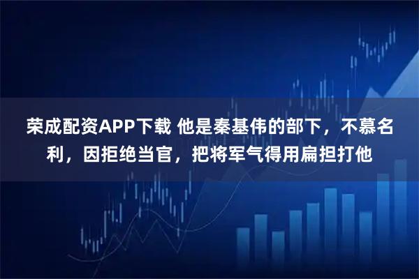 荣成配资APP下载 他是秦基伟的部下，不慕名利，因拒绝当官，把将军气得用扁担打他