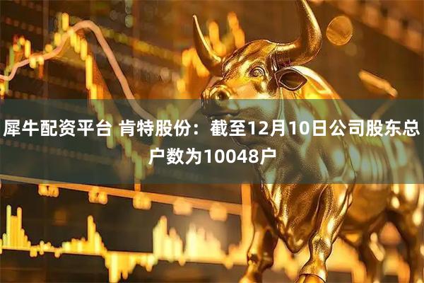 犀牛配资平台 肯特股份：截至12月10日公司股东总户数为10048户