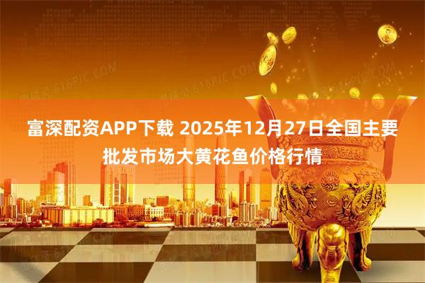 富深配资APP下载 2025年12月27日全国主要批发市场大黄花鱼价格行情