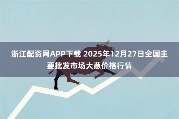 浙江配资网APP下载 2025年12月27日全国主要批发市场大葱价格行情