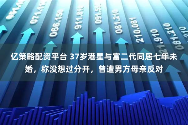 亿策略配资平台 37岁港星与富二代同居七年未婚，称没想过分开，曾遭男方母亲反对