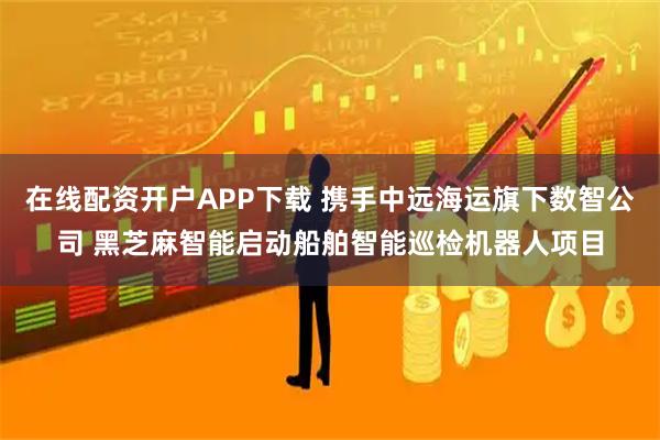 在线配资开户APP下载 携手中远海运旗下数智公司 黑芝麻智能启动船舶智能巡检机器人项目