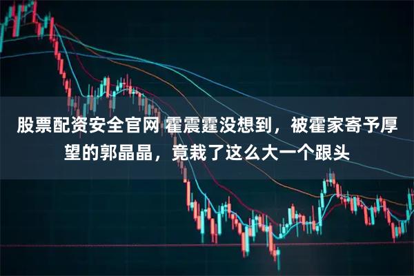 股票配资安全官网 霍震霆没想到，被霍家寄予厚望的郭晶晶，竟栽了这么大一个跟头