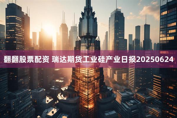 翻翻股票配资 瑞达期货工业硅产业日报20250624
