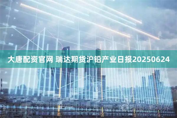 大唐配资官网 瑞达期货沪铅产业日报20250624