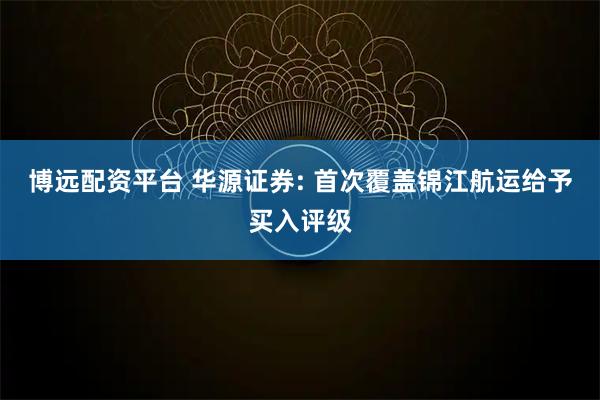 博远配资平台 华源证券: 首次覆盖锦江航运给予买入评级