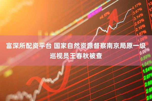 富深所配资平台 国家自然资源督察南京局原一级巡视员王春秋被查