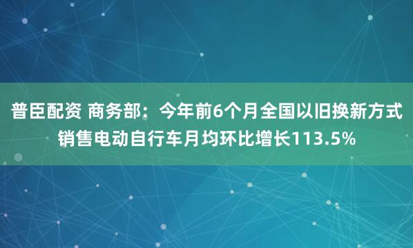 普臣配资 商务部：今年前6个月全国以旧换新方式销售电动自行车月均环比增长113.5%