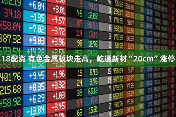 18配资 有色金属板块走高，屹通新材“20cm”涨停
