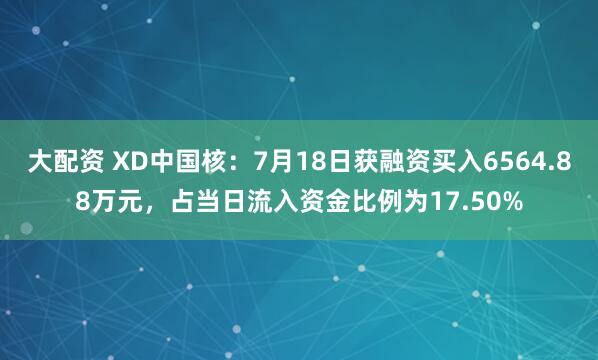 大配资 XD中国核:7月18日获融资买入6564.88万元,占当日流入资金比例为17.50%