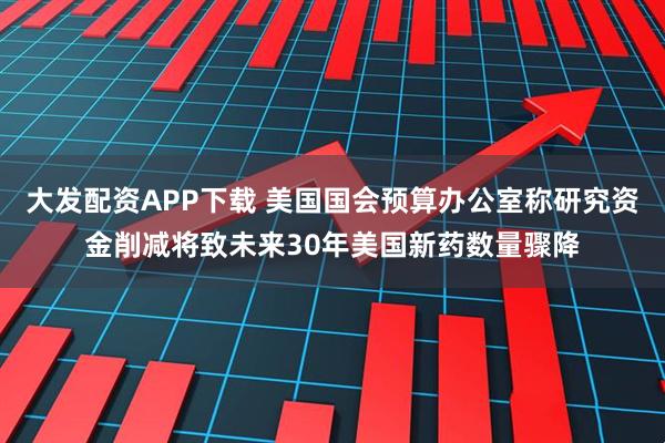 大发配资APP下载 美国国会预算办公室称研究资金削减将致未来30年美国新药数量骤降