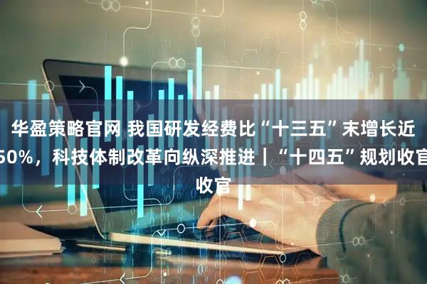 华盈策略官网 我国研发经费比“十三五”末增长近50%，科技体制改革向纵深推进｜“十四五”规划收官