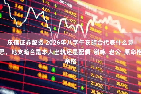东信证券配资 2026年八字午亥暗合代表什么意思，地支暗合是本人出轨还是配偶_谢咏_老公_原命格