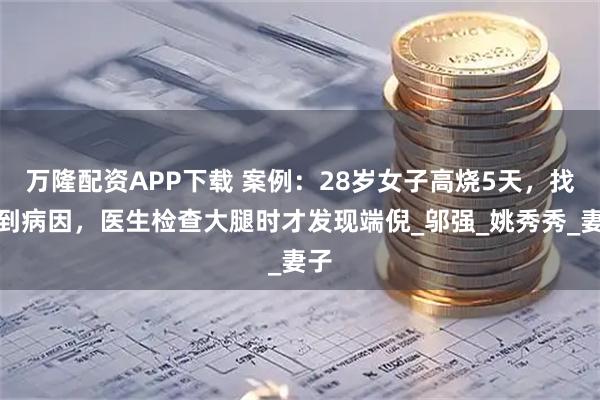 万隆配资APP下载 案例：28岁女子高烧5天，找不到病因，医生检查大腿时才发现端倪_邬强_姚秀秀_妻子