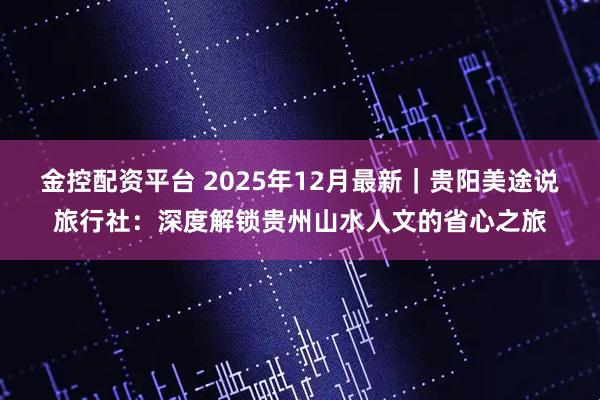 金控配资平台 2025年12月最新｜贵阳美途说旅行社：深度解锁贵州山水人文的省心之旅