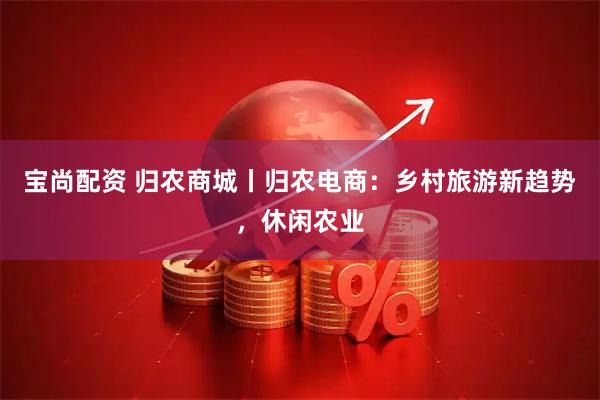 宝尚配资 归农商城丨归农电商：乡村旅游新趋势，休闲农业