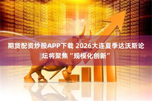 期货配资炒股APP下载 2026大连夏季达沃斯论坛将聚焦“规模化创新”